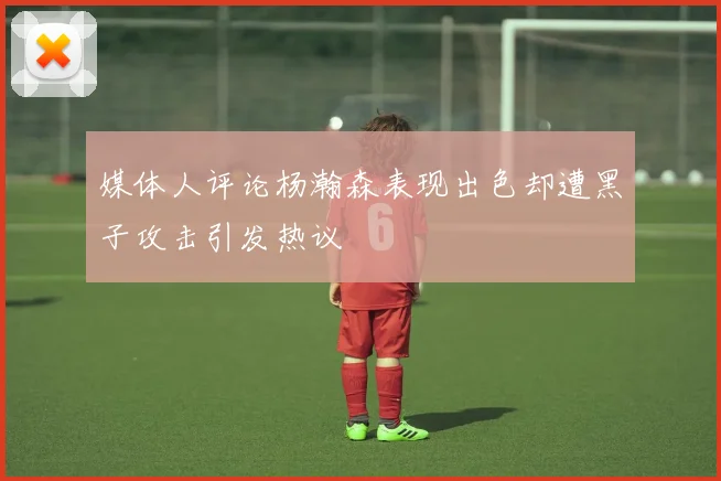 媒体人评论杨瀚森表现出色却遭黑子攻击引发热议