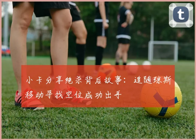 小卡分享绝杀背后故事：追随琼斯移动寻找空位成功出手
