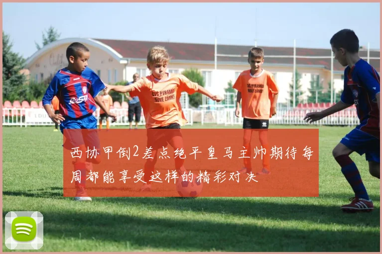 西协甲倒2差点绝平皇马主帅期待每周都能享受这样的精彩对决