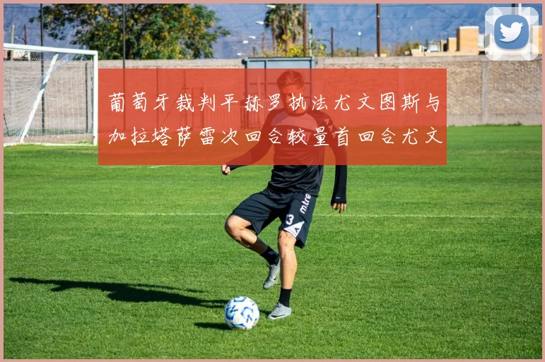 葡萄牙裁判平赫罗执法尤文图斯与加拉塔萨雷次回合较量首回合尤文惨败