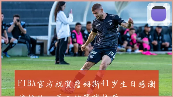 FIBA官方祝贺詹姆斯41岁生日感谢这位独一无二的篮球传奇