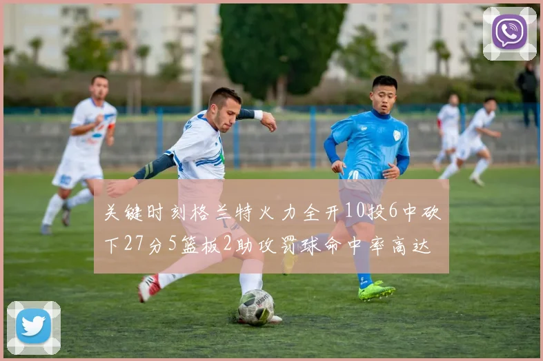 关键时刻格兰特火力全开10投6中砍下27分5篮板2助攻罚球命中率高达857