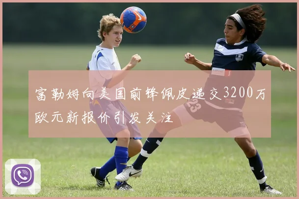 富勒姆向美国前锋佩皮递交3200万欧元新报价引发关注