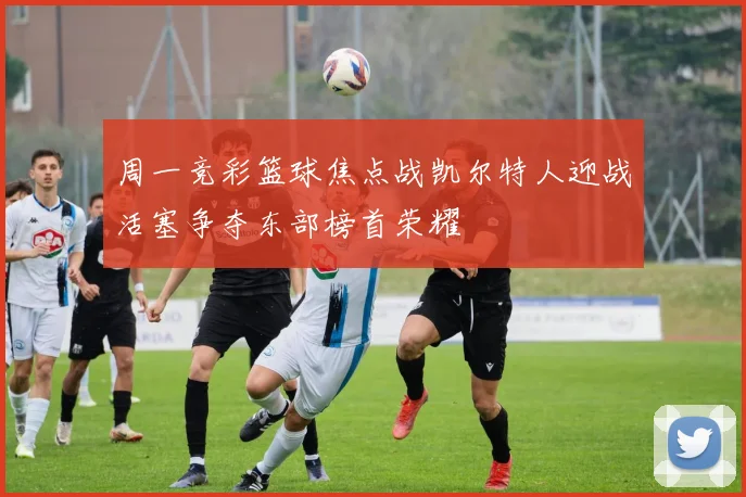 周一竞彩篮球焦点战凯尔特人迎战活塞争夺东部榜首荣耀