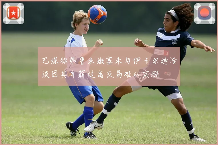 巴媒称弗鲁米嫩塞未与伊卡尔迪洽谈因其年薪过高交易难以实现