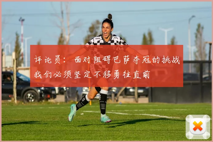 评论员：面对阻碍巴萨夺冠的挑战我们必须坚定不移勇往直前