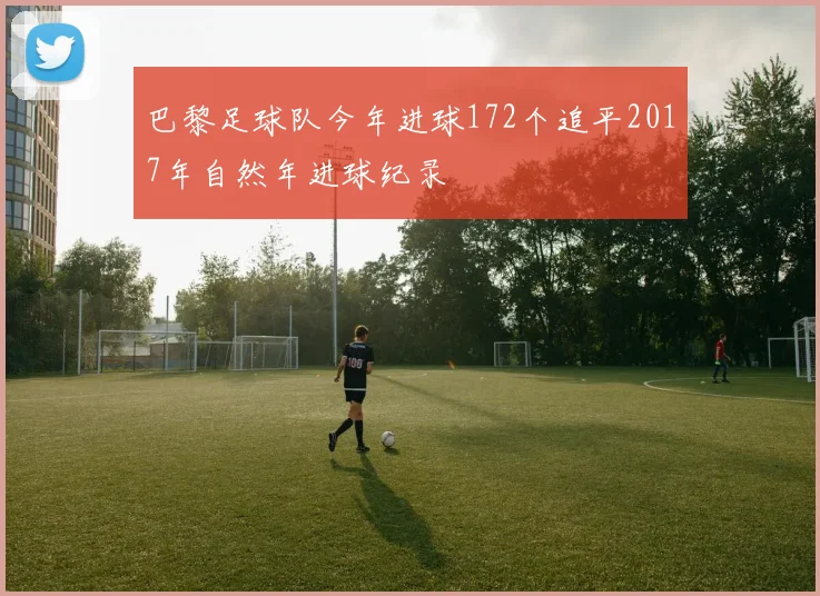 巴黎足球队今年进球172个追平2017年自然年进球纪录