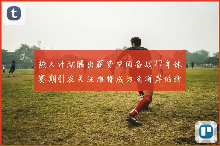 热火计划腾出薪资空间备战27年休赛期引发关注谁将成为南海岸的新星