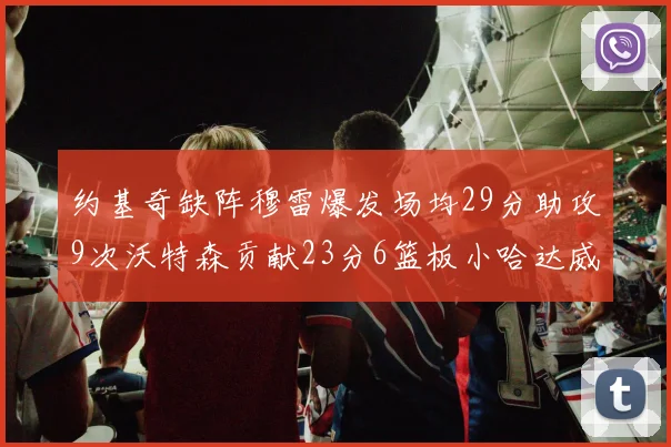 约基奇缺阵穆雷爆发场均29分助攻9次沃特森贡献23分6篮板小哈达威也有17分表现出色